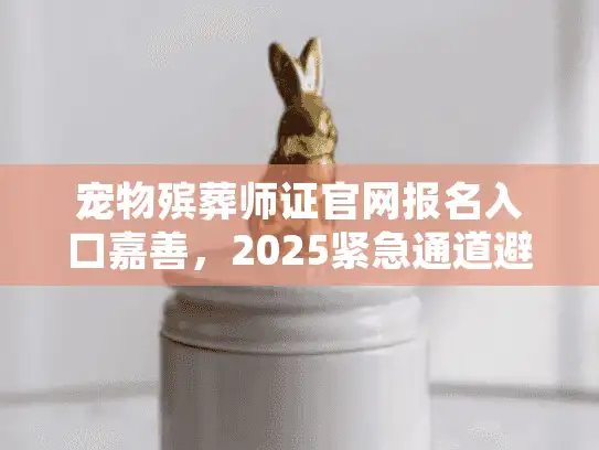 宠物殡葬师证官网报名入口嘉善，2025紧急通道避开报名堵塞