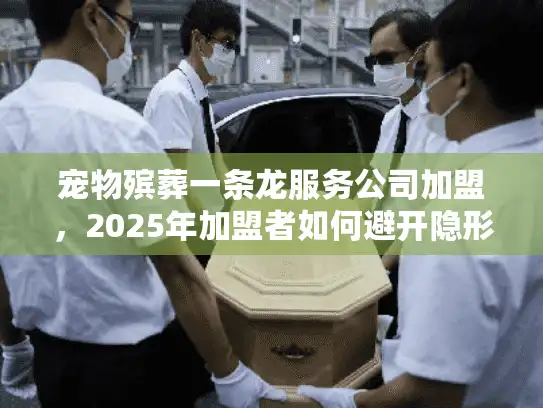 宠物殡葬一条龙服务公司加盟，2025年加盟者如何避开隐形陷阱直击财富
