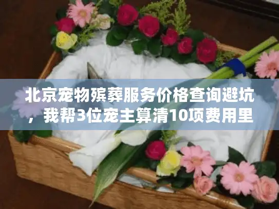 北京宠物殡葬服务价格查询避坑，我帮3位宠主算清10项费用里的隐形门