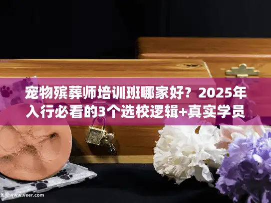 宠物殡葬师培训班哪家好？2025年入行必看的3个选校逻辑+真实学员避坑案例