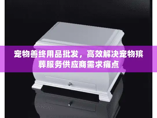 宠物善终用品批发，高效解决宠物殡葬服务供应商需求痛点