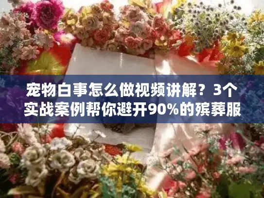 宠物白事怎么做视频讲解？3个实战案例帮你避开90%的殡葬服务坑