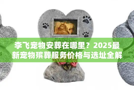 李飞宠物安葬在哪里？2025最新宠物殡葬服务价格与选址全解析