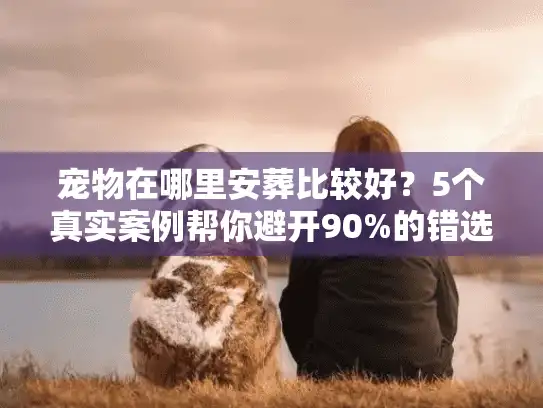 宠物在哪里安葬比较好？5个真实案例帮你避开90%的错选雷区