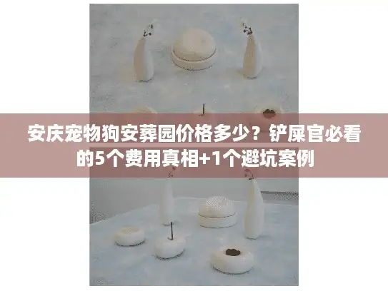 安庆宠物狗安葬园价格多少？铲屎官必看的5个费用真相+1个避坑案例
