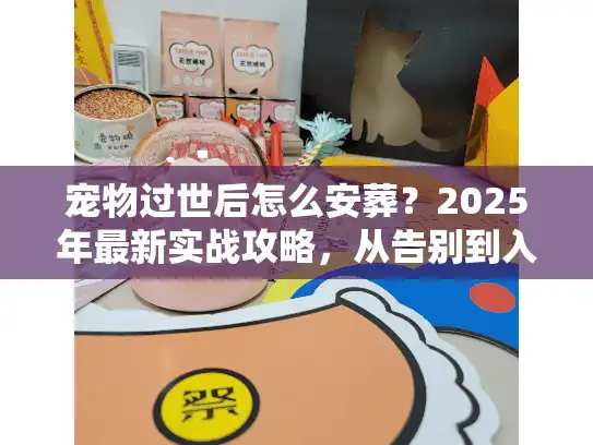 宠物过世后怎么安葬？2025年最新实战攻略，从告别到入土的7个关键坑要避