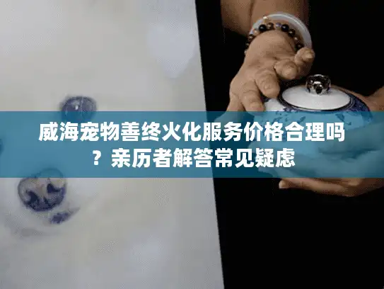 威海宠物善终火化服务价格合理吗？亲历者解答常见疑虑