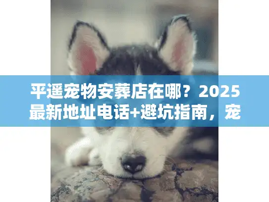 平遥宠物安葬店在哪？2025最新地址电话+避坑指南，宠主必看！