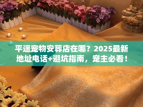 平遥宠物安葬店在哪？2025最新地址电话+避坑指南，宠主必看！