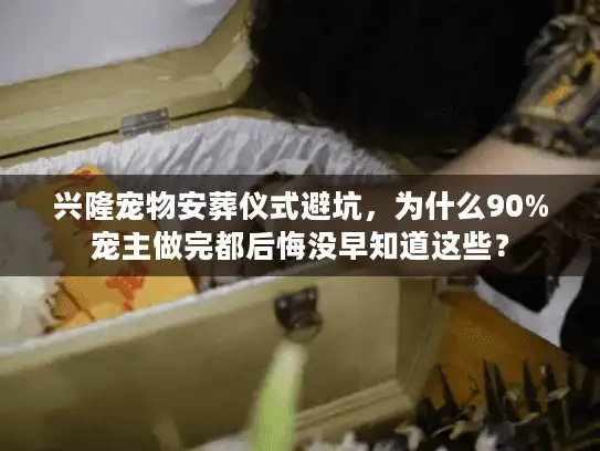 兴隆宠物安葬仪式避坑，为什么90%宠主做完都后悔没早知道这些？
