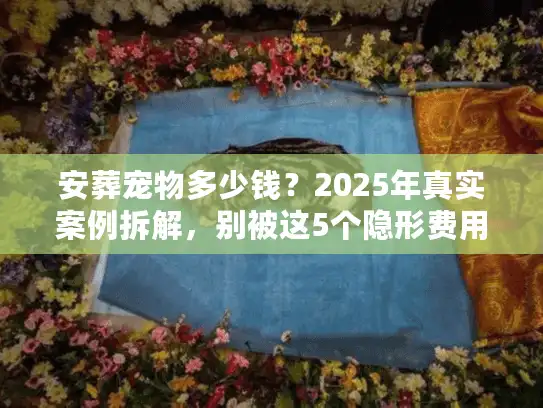 安葬宠物多少钱？2025年真实案例拆解，别被这5个隐形费用坑了
