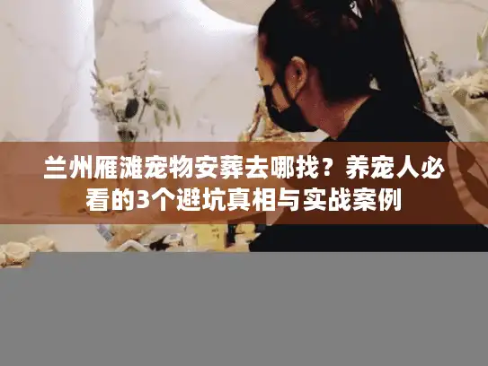 兰州雁滩宠物安葬去哪找？养宠人必看的3个避坑真相与实战案例