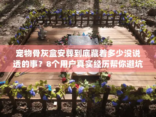 宠物骨灰盒安葬到底藏着多少没说透的事？8个用户真实经历帮你避坑