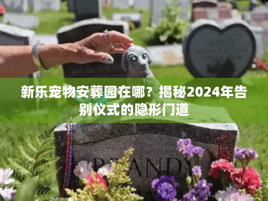 新乐宠物安葬园在哪？揭秘2024年告别仪式的隐形门道