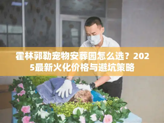 霍林郭勒宠物安葬园怎么选？2025最新火化价格与避坑策略