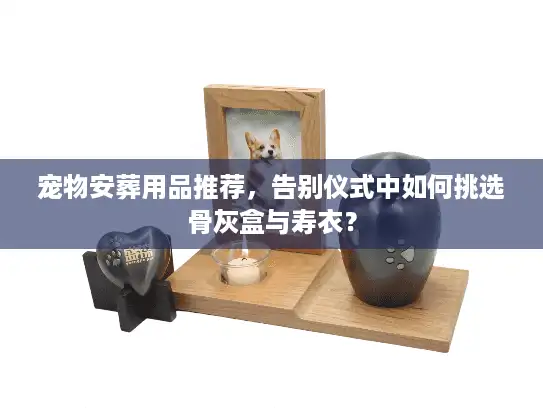 宠物安葬用品推荐，告别仪式中如何挑选骨灰盒与寿衣？