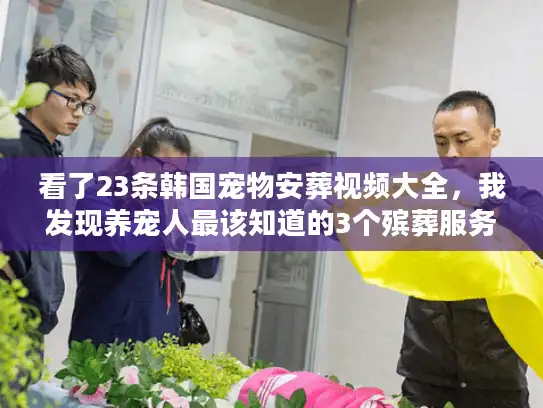 看了23条韩国宠物安葬视频大全，我发现养宠人最该知道的3个殡葬服务门道