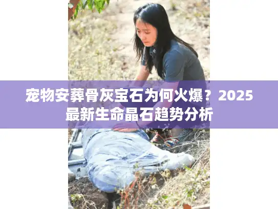 宠物安葬骨灰宝石为何火爆？2025最新生命晶石趋势分析