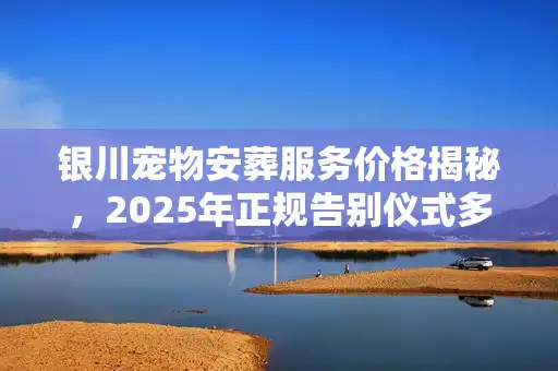 银川宠物安葬服务价格揭秘，2025年正规告别仪式多少钱？