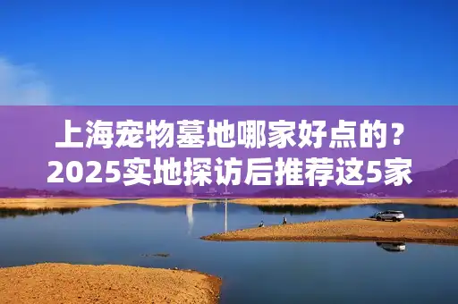 上海宠物墓地哪家好点的？2025实地探访后推荐这5家