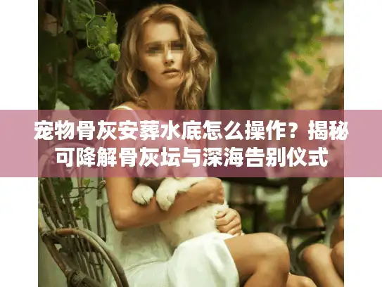宠物骨灰安葬水底怎么操作？揭秘可降解骨灰坛与深海告别仪式