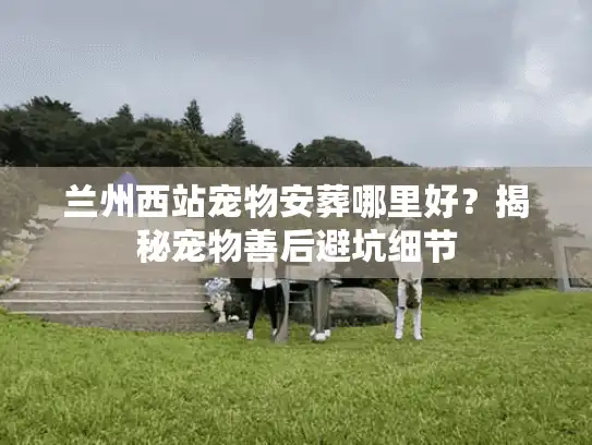 兰州西站宠物安葬哪里好？揭秘宠物善后避坑细节