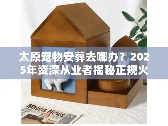 太原宠物安葬去哪办？2025年资深从业者揭秘正规火化流程