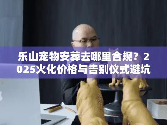 乐山宠物安葬去哪里合规？2025火化价格与告别仪式避坑实录