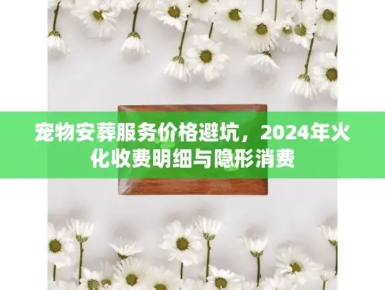 宠物安葬服务价格避坑，2024年火化收费明细与隐形消费