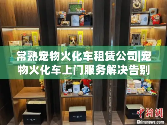 常熟宠物火化车租赁公司|宠物火化车上门服务解决告别难题