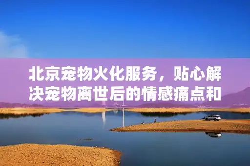 北京宠物火化服务，贴心解决宠物离世后的情感痛点和选择难题