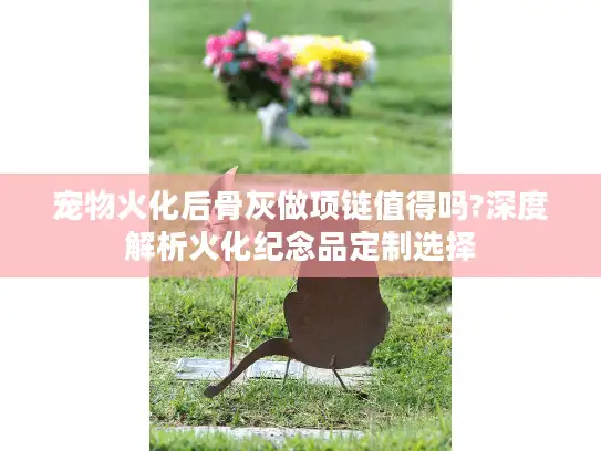 宠物火化后骨灰做项链值得吗?深度解析火化纪念品定制选择