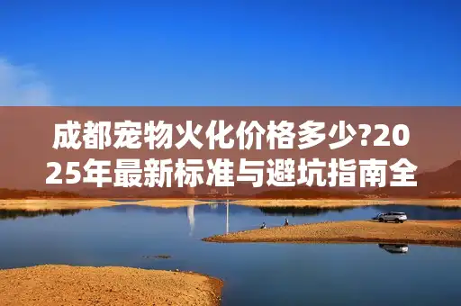 成都宠物火化价格多少?2025年最新标准与避坑指南全解析