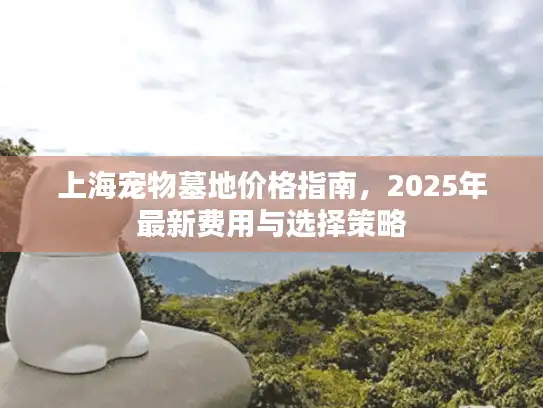 上海宠物墓地价格指南，2025年最新费用与选择策略
