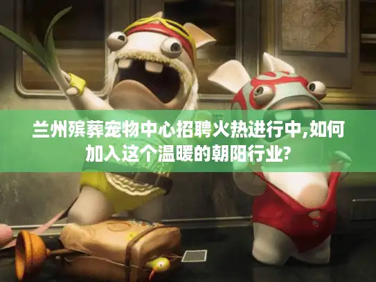 兰州殡葬宠物中心招聘火热进行中,如何加入这个温暖的朝阳行业?