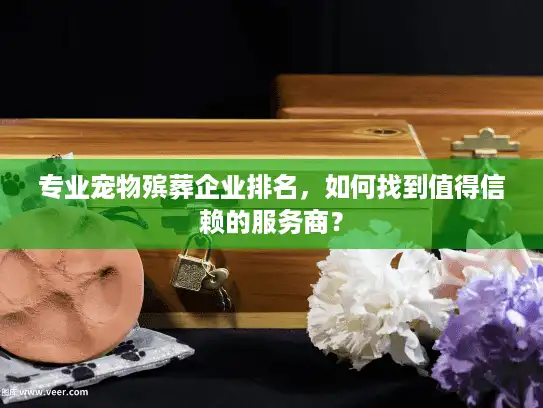 专业宠物殡葬企业排名，如何找到值得信赖的服务商？