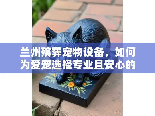 兰州殡葬宠物设备，如何为爱宠选择专业且安心的服务？
