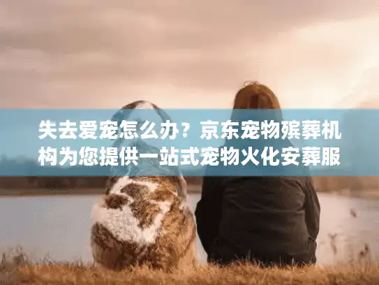 失去爱宠怎么办？京东宠物殡葬机构为您提供一站式宠物火化安葬服务