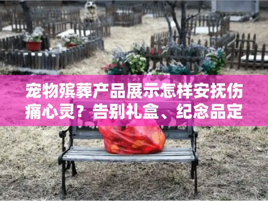 宠物殡葬产品展示怎样安抚伤痛心灵？告别礼盒、纪念品定制全解析