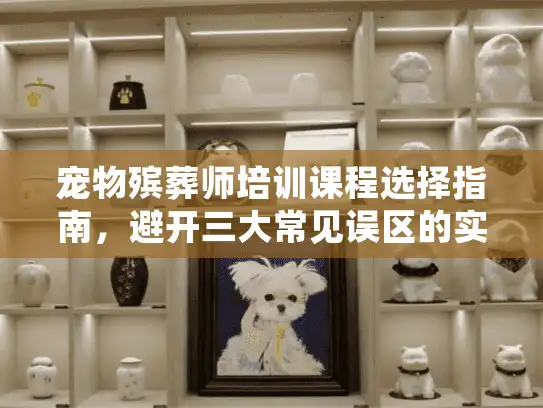 宠物殡葬师培训课程选择指南，避开三大常见误区的实操方案