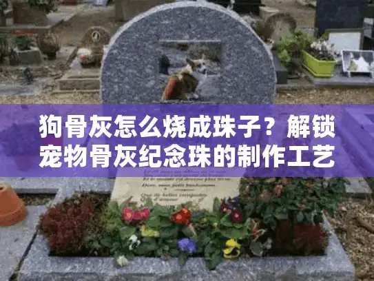 狗骨灰怎么烧成珠子？解锁宠物骨灰纪念珠的制作工艺与情感价值