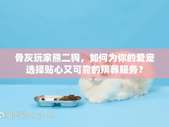 骨灰玩家熊二狗，如何为你的爱宠选择贴心又可靠的殡葬服务？