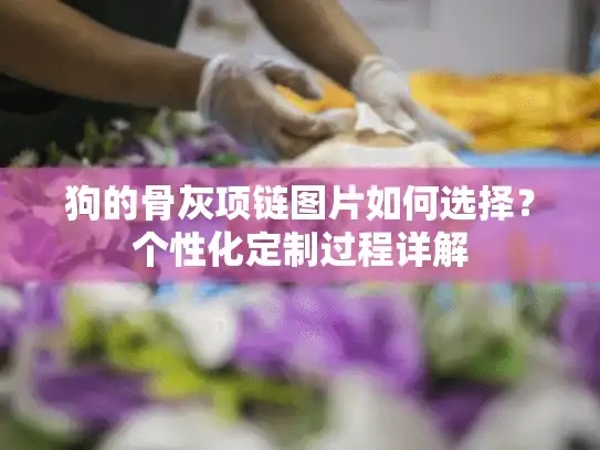 狗的骨灰项链图片如何选择？个性化定制过程详解