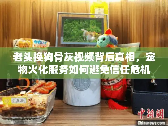 老头换狗骨灰视频背后真相，宠物火化服务如何避免信任危机？