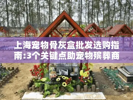 上海宠物骨灰盒批发选购指南:3个关键点助宠物殡葬商家降本30%