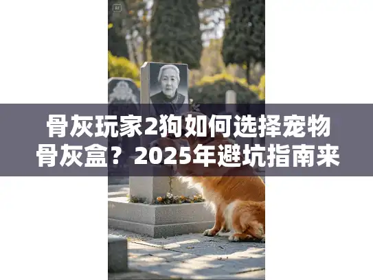 骨灰玩家2狗如何选择宠物骨灰盒？2025年避坑指南来了