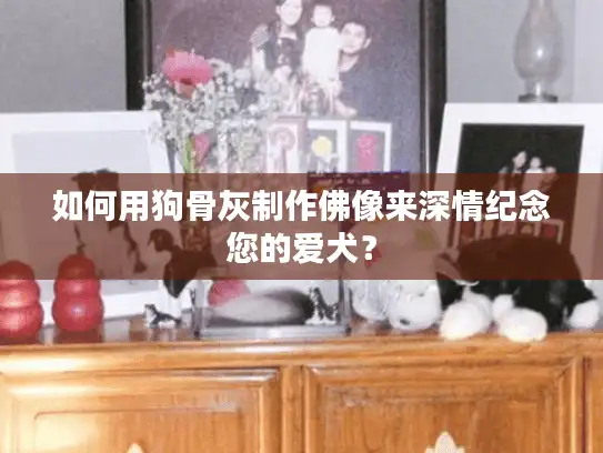如何用狗骨灰制作佛像来深情纪念您的爱犬？