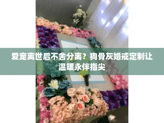 爱宠离世后不舍分离？狗骨灰婚戒定制让温暖永伴指尖