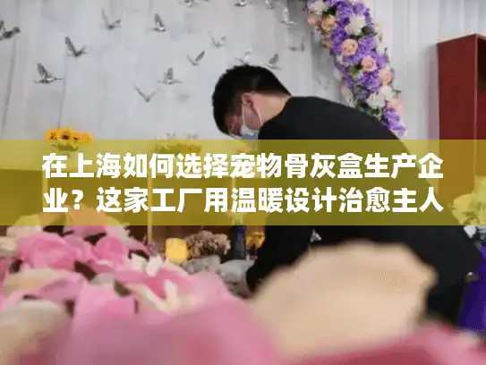 在上海如何选择宠物骨灰盒生产企业？这家工厂用温暖设计治愈主人