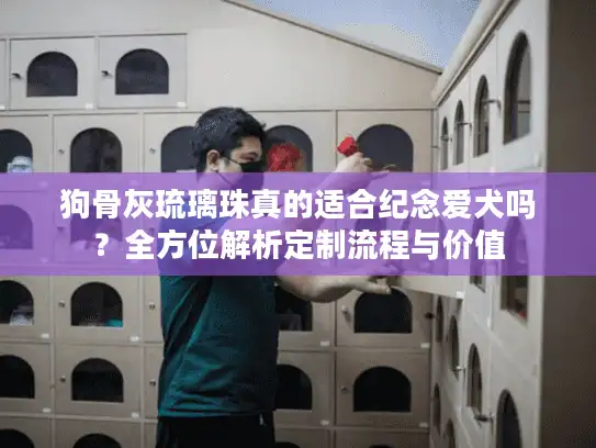 狗骨灰琉璃珠真的适合纪念爱犬吗？全方位解析定制流程与价值